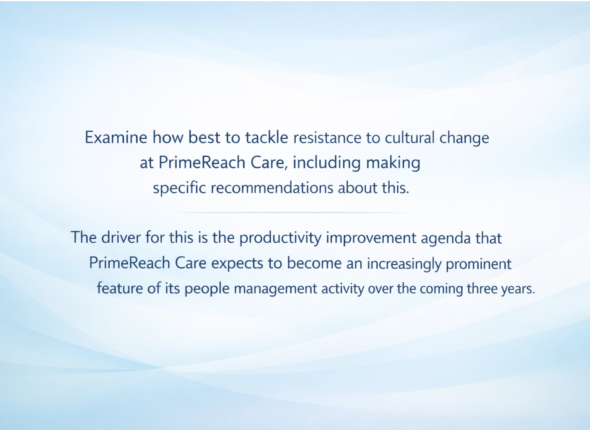 Examine how best to tackle resistance to cultural change at PrimeReach Care, including making specific recommendations about this. The driver for this is the productivity improvement agenda that PrimeReach Care expects to become an increasingly prominent feature of its people management activity over the coming three years.